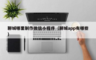 黄南聊城哪里制作微信小程序（聊城app有哪些）