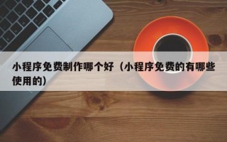 黄南小程序免费制作哪个好（小程序免费的有哪些使用的）