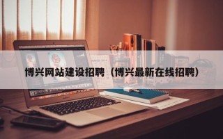 黄南博兴网站建设招聘（博兴最新在线招聘）