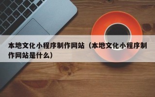 黄南本地文化小程序制作网站（本地文化小程序制作网站是什么）