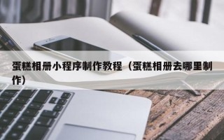 黄南蛋糕相册小程序制作教程（蛋糕相册去哪里制作）